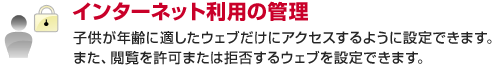インターネット利用の管理 子供が年齢に適したウェブだけにアクセスするように設定できます。また、閲覧を許可または拒否するウェブを設定できます。