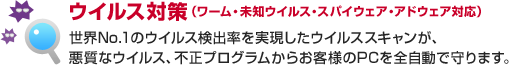 ウイルス対策(ワーム・未知ウイルス・スパイウェア・アドウェア対応)世界No.1のウイルス検出率を実現したウイルススキャンが、悪質なウイルス、不正プログラムからお客様のPCを全自動で守ります。